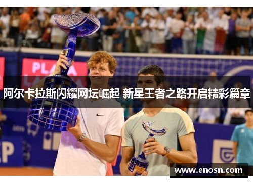 阿尔卡拉斯闪耀网坛崛起 新星王者之路开启精彩篇章
