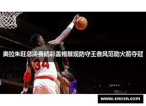 奥拉朱旺总决赛精彩盖帽展现防守王者风范助火箭夺冠