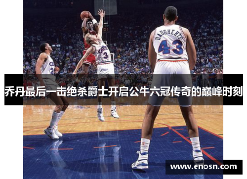 乔丹最后一击绝杀爵士开启公牛六冠传奇的巅峰时刻