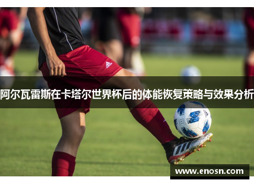 阿尔瓦雷斯在卡塔尔世界杯后的体能恢复策略与效果分析