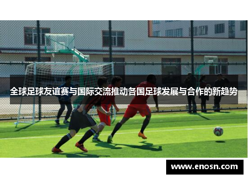 全球足球友谊赛与国际交流推动各国足球发展与合作的新趋势