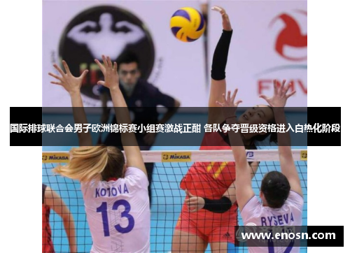 国际排球联合会男子欧洲锦标赛小组赛激战正酣 各队争夺晋级资格进入白热化阶段