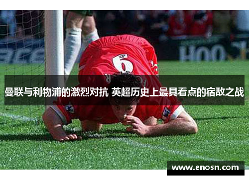 曼联与利物浦的激烈对抗 英超历史上最具看点的宿敌之战