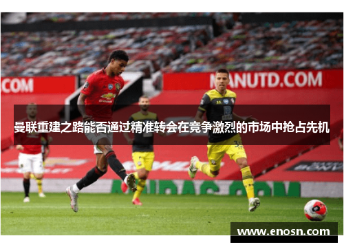 曼联重建之路能否通过精准转会在竞争激烈的市场中抢占先机