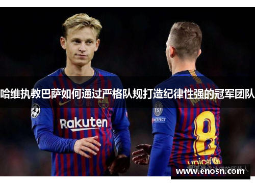 哈维执教巴萨如何通过严格队规打造纪律性强的冠军团队