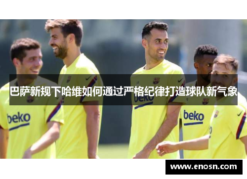 巴萨新规下哈维如何通过严格纪律打造球队新气象