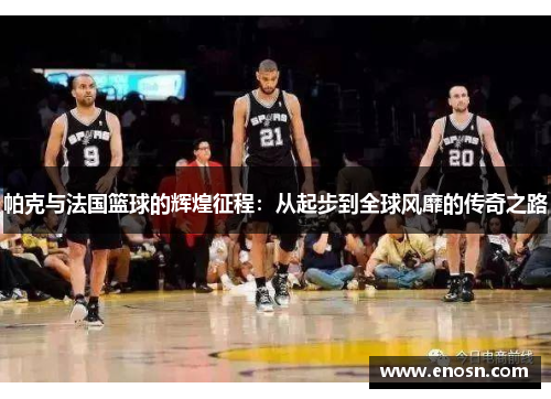 帕克与法国篮球的辉煌征程：从起步到全球风靡的传奇之路