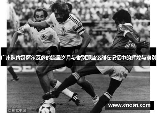 广州队传奇萨尔瓦多的流星岁月与告别那些铭刻在记忆中的辉煌与离别