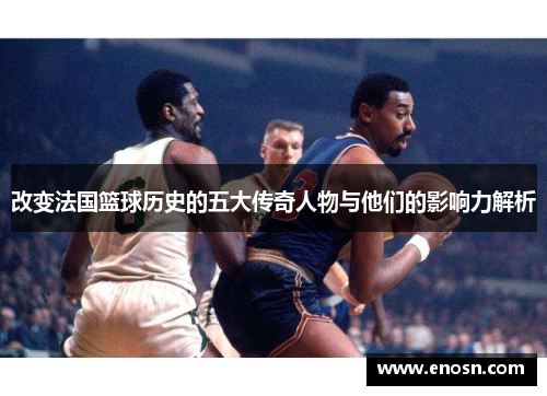 改变法国篮球历史的五大传奇人物与他们的影响力解析
