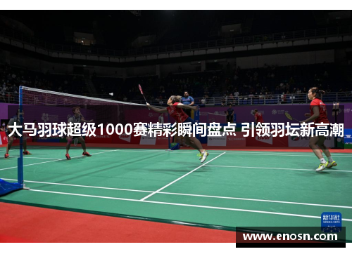 大马羽球超级1000赛精彩瞬间盘点 引领羽坛新高潮