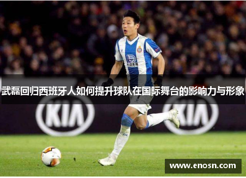 武磊回归西班牙人如何提升球队在国际舞台的影响力与形象