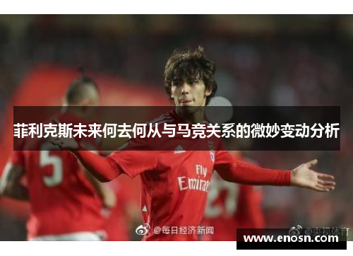 菲利克斯未来何去何从与马竞关系的微妙变动分析