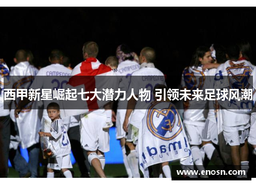 西甲新星崛起七大潜力人物 引领未来足球风潮